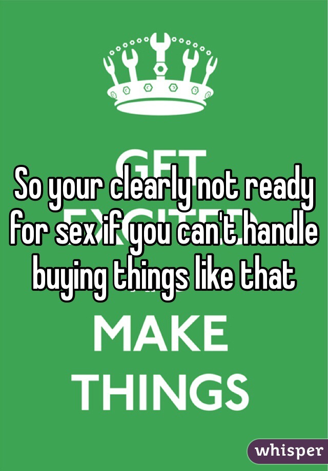 So your clearly not ready for sex if you can't handle buying things like that