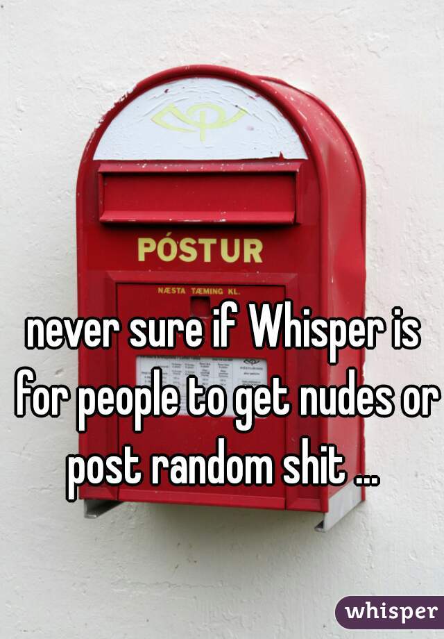 never sure if Whisper is for people to get nudes or post random shit ... 