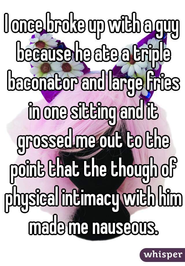 I once broke up with a guy because he ate a triple baconator and large fries in one sitting and it grossed me out to the point that the though of physical intimacy with him made me nauseous.