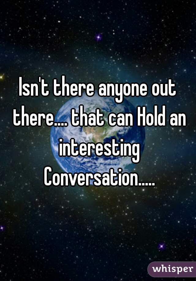 Isn't there anyone out there.... that can Hold an interesting Conversation.....