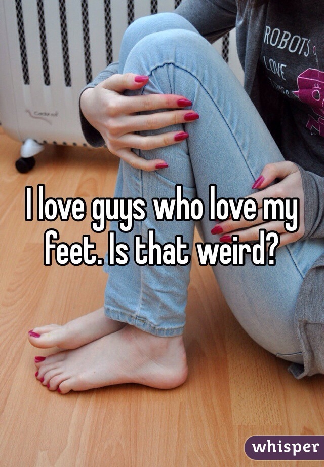 I love guys who love my feet. Is that weird? 