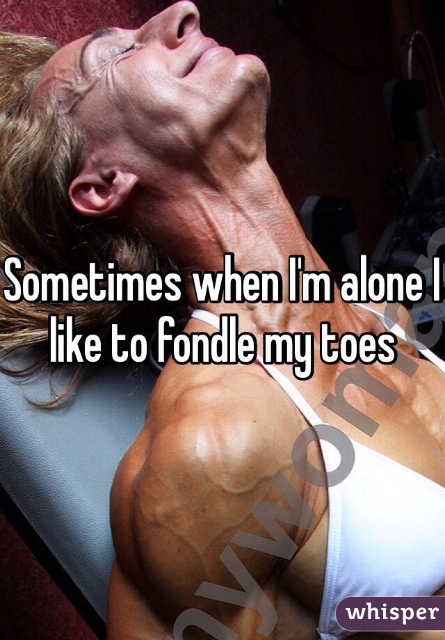 Sometimes when I'm alone I like to fondle my toes