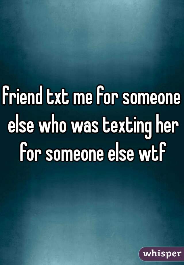 friend txt me for someone else who was texting her for someone else wtf