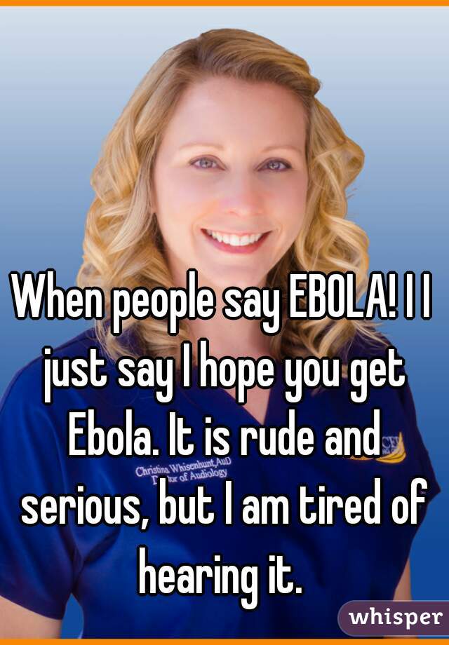 When people say EBOLA! I I just say I hope you get Ebola. It is rude and serious, but I am tired of hearing it. 