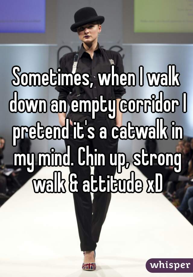 Sometimes, when I walk down an empty corridor I pretend it's a catwalk in my mind. Chin up, strong walk & attitude xD