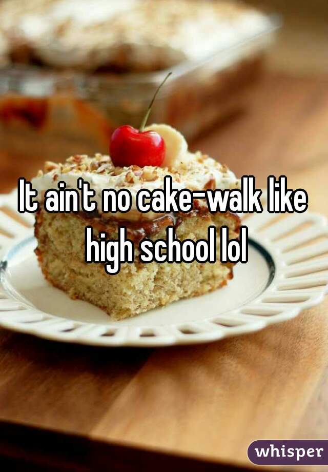 It ain't no cake-walk like high school lol