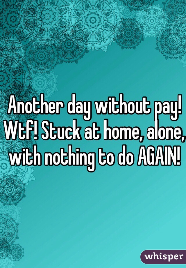 Another day without pay! Wtf! Stuck at home, alone, with nothing to do AGAIN! 