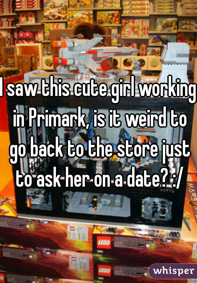 I saw this cute girl working in Primark, is it weird to go back to the store just to ask her on a date? :/