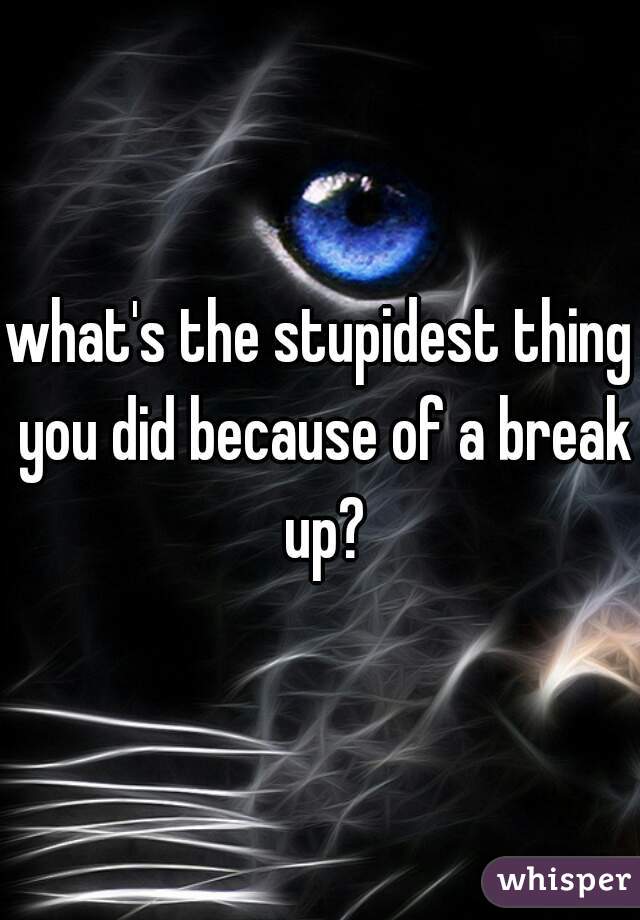 what's the stupidest thing you did because of a break up?