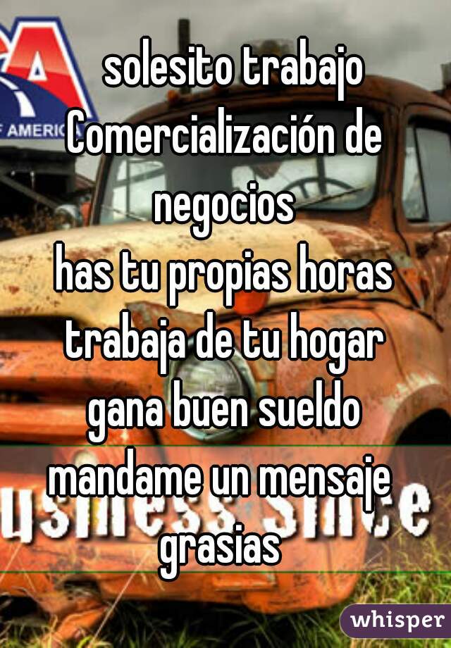   solesito trabajo

Comercialización de negocios 

has tu propias horas
trabaja de tu hogar
gana buen sueldo
mandame un mensaje 
grasias 