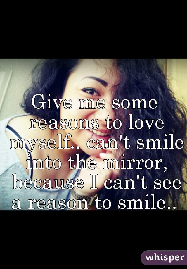 Give me some reasons to love myself.. can't smile into the mirror, because I can't see a reason to smile.. 