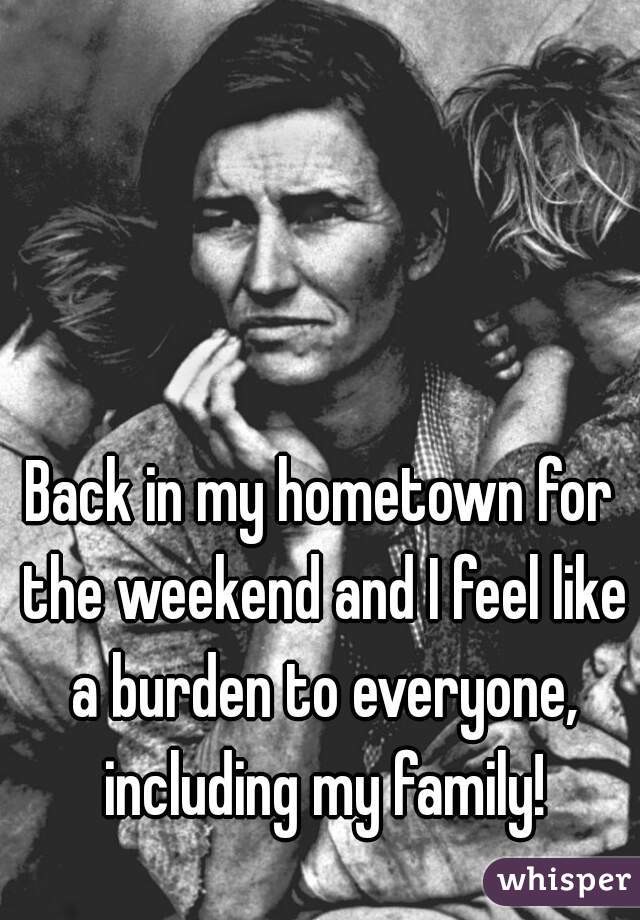 Back in my hometown for the weekend and I feel like a burden to everyone, including my family!