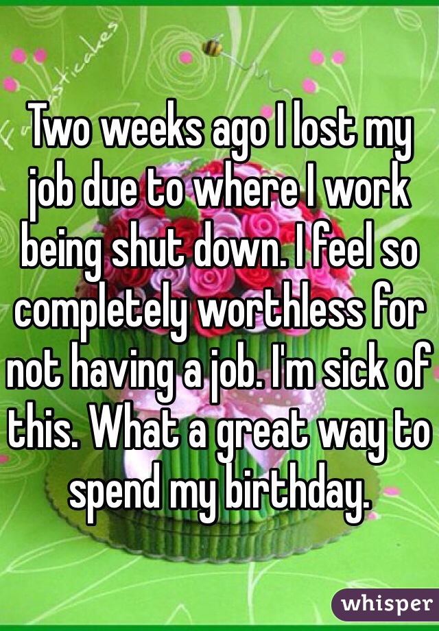 Two weeks ago I lost my job due to where I work being shut down. I feel so completely worthless for not having a job. I'm sick of this. What a great way to spend my birthday. 