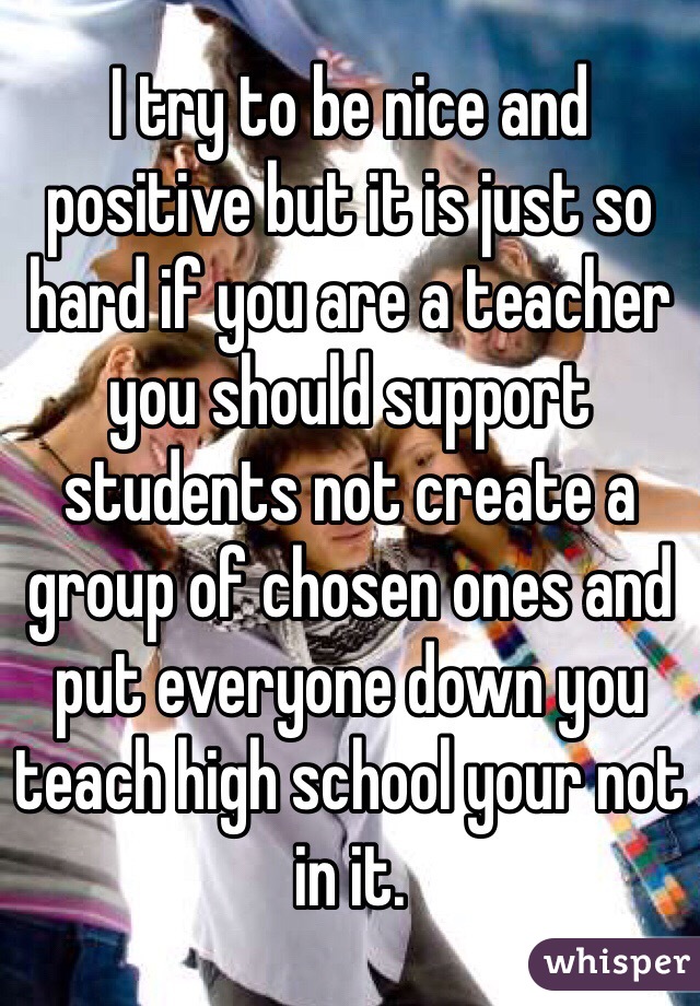 I try to be nice and positive but it is just so hard if you are a teacher you should support students not create a group of chosen ones and put everyone down you teach high school your not in it.