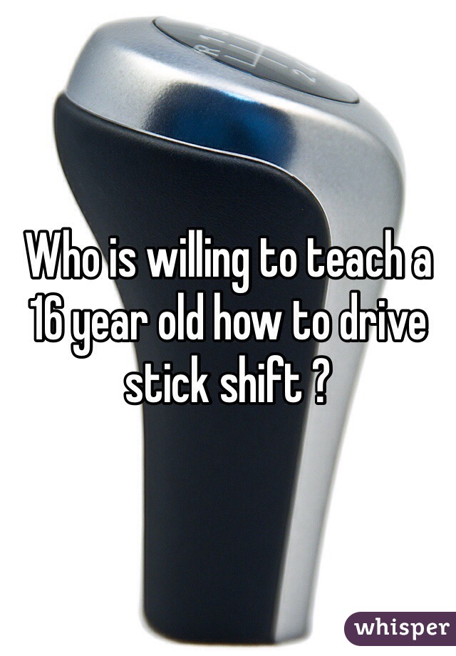 Who is willing to teach a 16 year old how to drive stick shift ? 