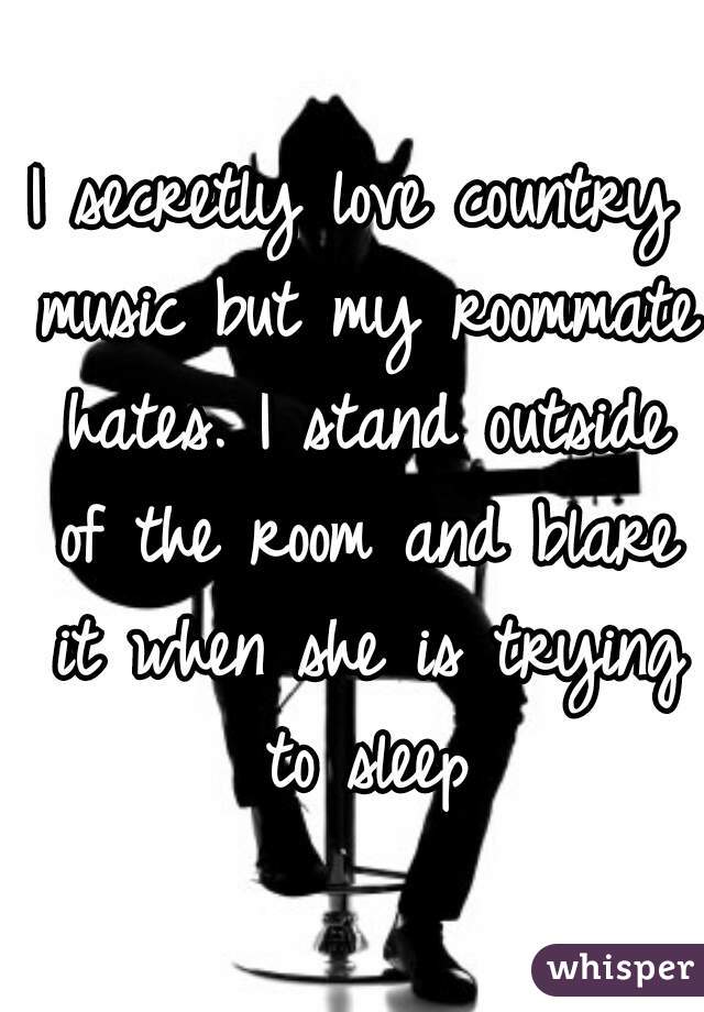 I secretly love country music but my roommate hates. I stand outside of the room and blare it when she is trying to sleep