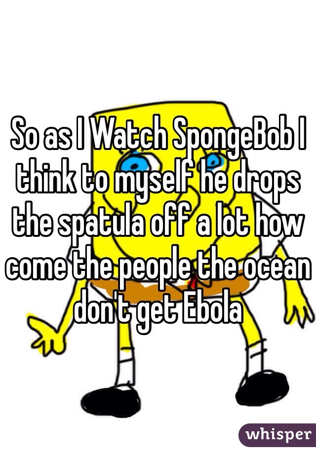 So as I Watch SpongeBob I think to myself he drops the spatula off a lot how come the people the ocean don't get Ebola 