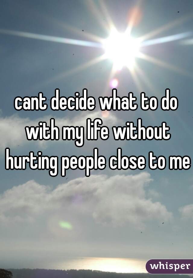 cant decide what to do with my life without hurting people close to me