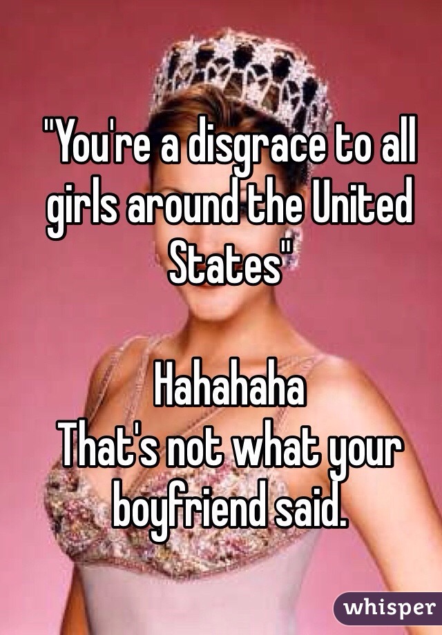 "You're a disgrace to all girls around the United States"

Hahahaha
That's not what your boyfriend said.