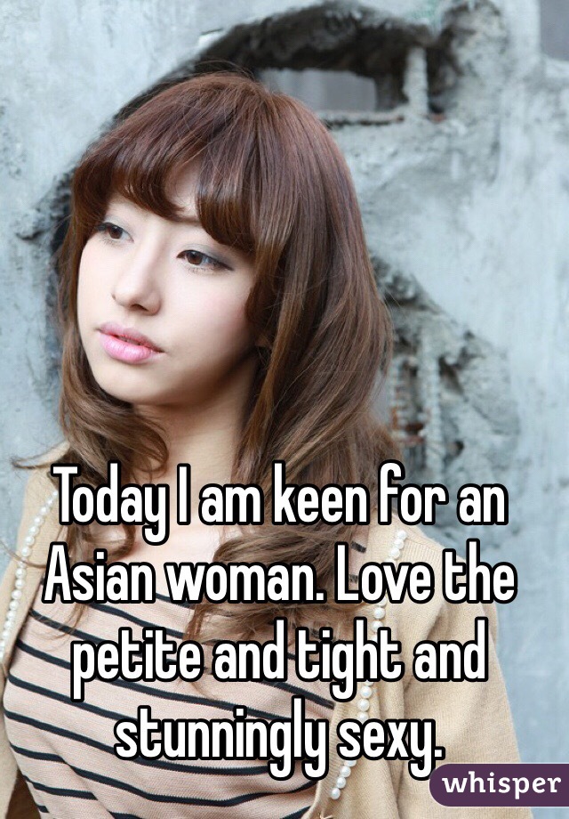 Today I am keen for an Asian woman. Love the petite and tight and stunningly sexy.