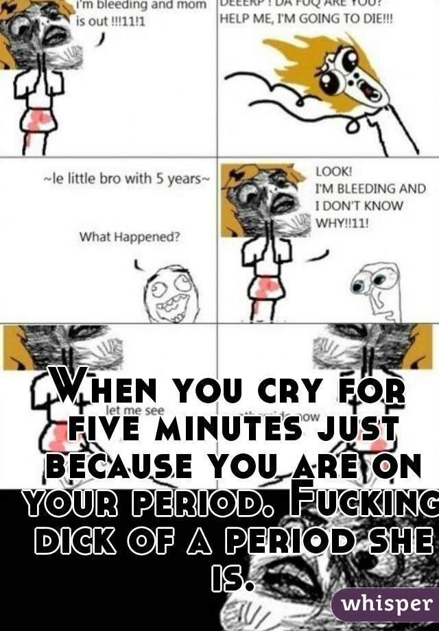 When you cry for five minutes just because you are on your period. Fucking dick of a period she is.