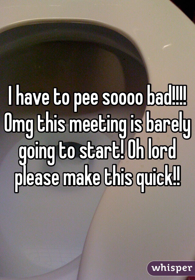 I have to pee soooo bad!!!! Omg this meeting is barely going to start! Oh lord please make this quick!!