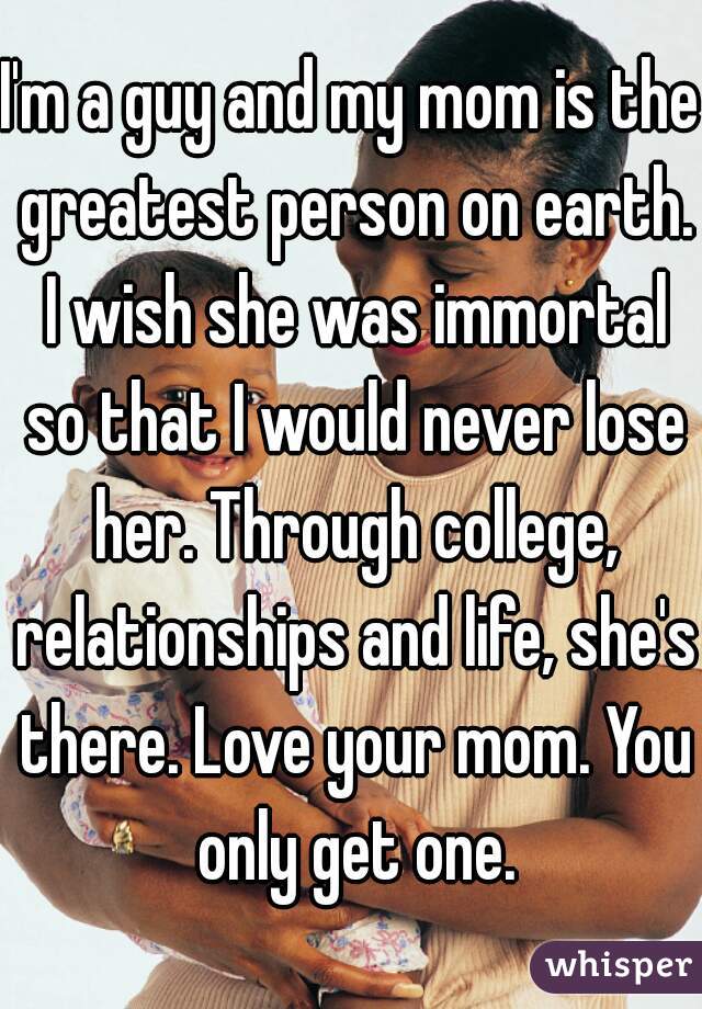 I'm a guy and my mom is the greatest person on earth. I wish she was immortal so that I would never lose her. Through college, relationships and life, she's there. Love your mom. You only get one.