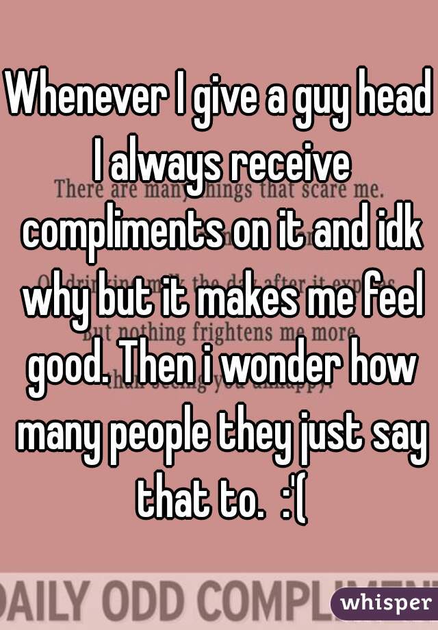 Whenever I give a guy head I always receive compliments on it and idk why but it makes me feel good. Then i wonder how many people they just say that to.  :'(