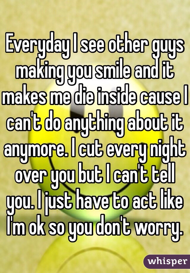 Everyday I see other guys making you smile and it makes me die inside cause I can't do anything about it anymore. I cut every night over you but I can't tell you. I just have to act like I'm ok so you don't worry. 