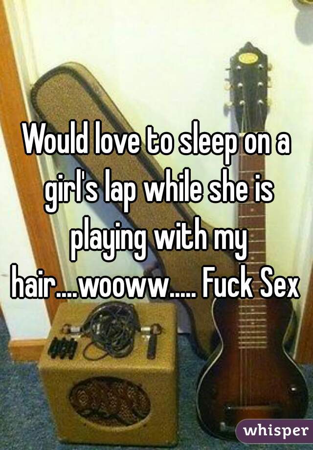 Would love to sleep on a girl's lap while she is playing with my hair....wooww..... Fuck Sex 