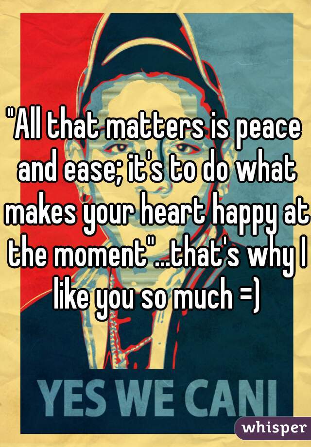 "All that matters is peace and ease; it's to do what makes your heart happy at the moment"...that's why I like you so much =)