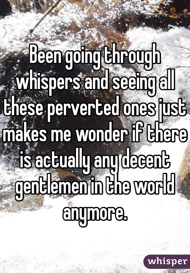 Been going through whispers and seeing all these perverted ones just makes me wonder if there is actually any decent gentlemen in the world anymore. 