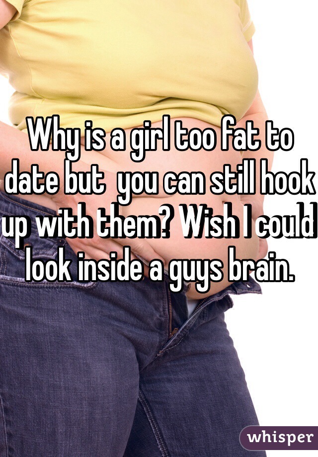 Why is a girl too fat to date but  you can still hook up with them? Wish I could look inside a guys brain. 