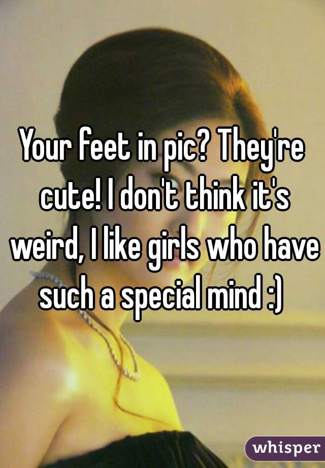 Your feet in pic? They're cute! I don't think it's weird, I like girls who have such a special mind :) 