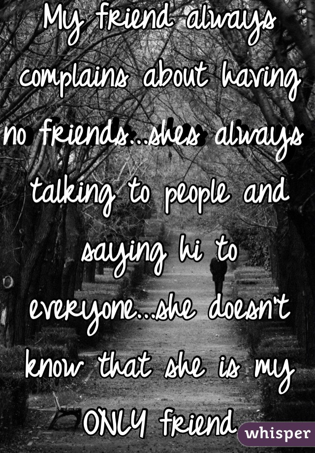 My friend always complains about having no friends...shes always talking to people and saying hi to everyone...she doesn't know that she is my ONLY friend 