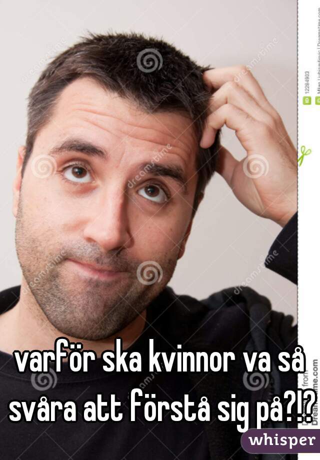 varför ska kvinnor va så svåra att förstå sig på?!?