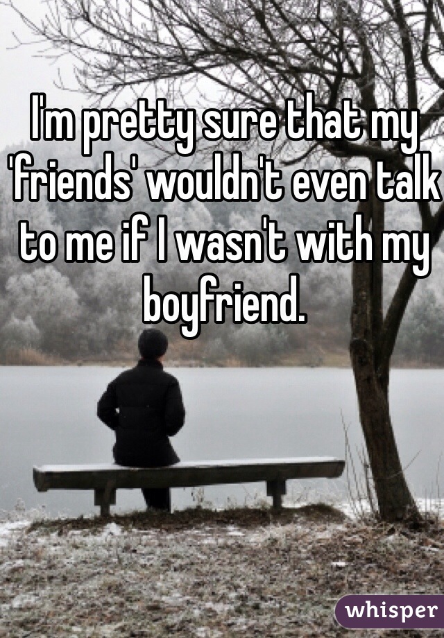 I'm pretty sure that my 'friends' wouldn't even talk to me if I wasn't with my boyfriend. 