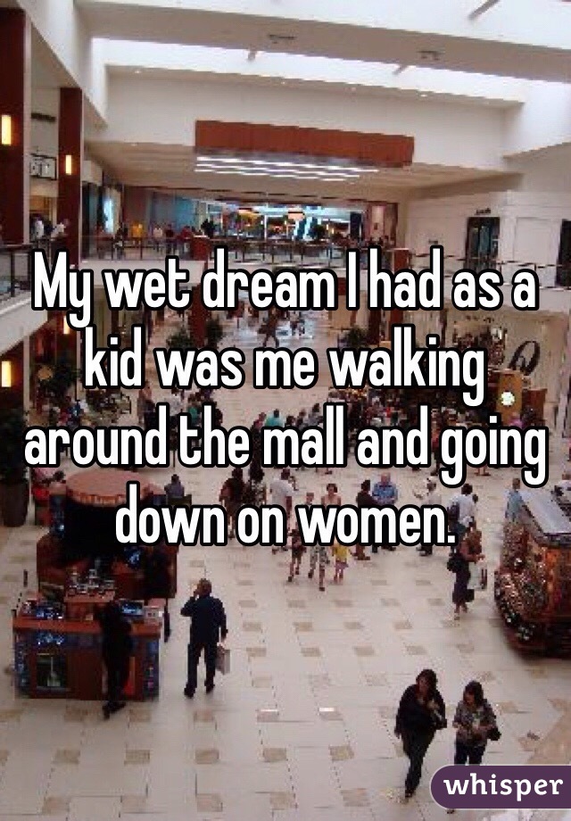 My wet dream I had as a kid was me walking around the mall and going down on women.