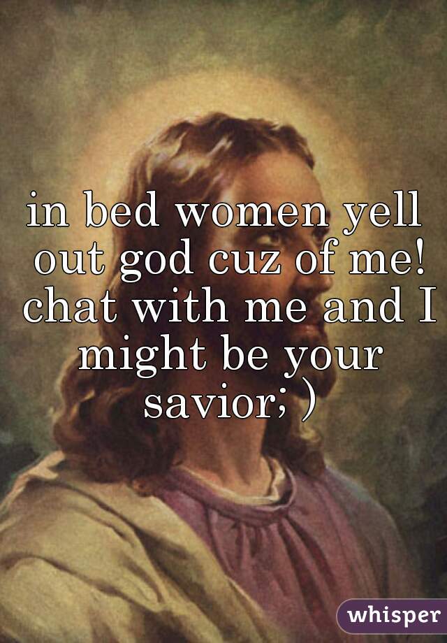 in bed women yell out god cuz of me! chat with me and I might be your savior; )