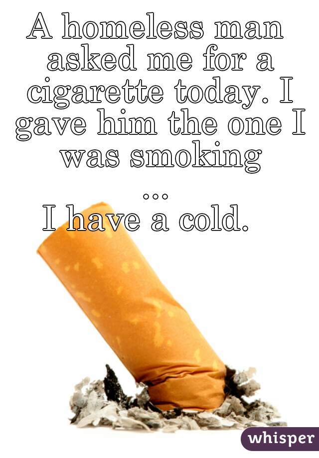 A homeless man asked me for a cigarette today. I gave him the one I was smoking
...
I have a cold.  