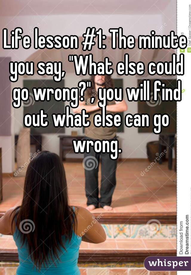 Life lesson #1: The minute you say, "What else could go wrong?", you will find out what else can go wrong.