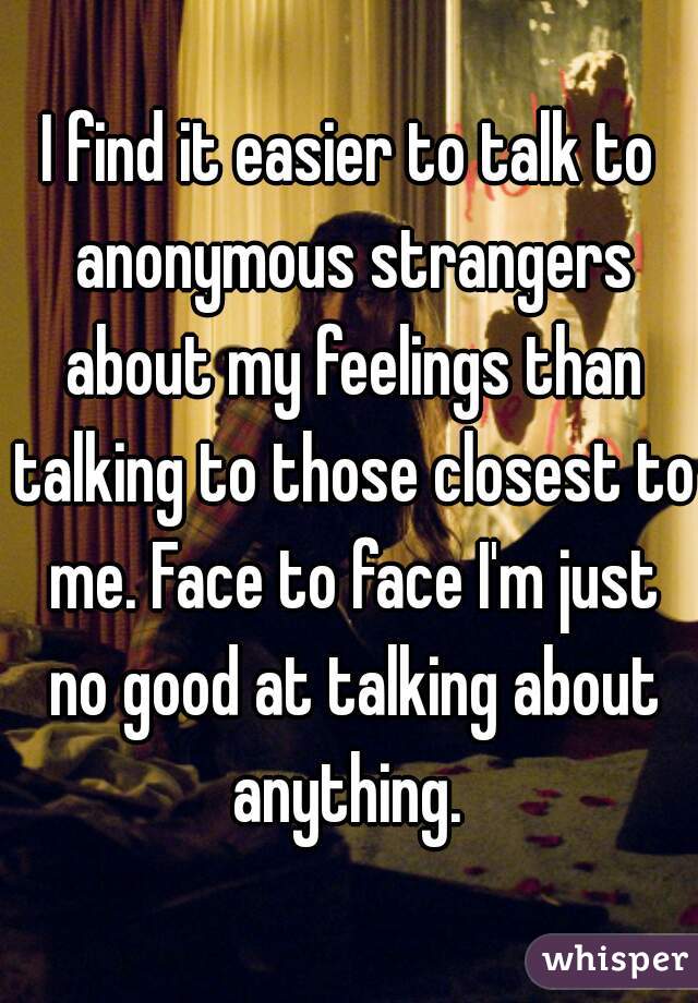 I find it easier to talk to anonymous strangers about my feelings than talking to those closest to me. Face to face I'm just no good at talking about anything. 