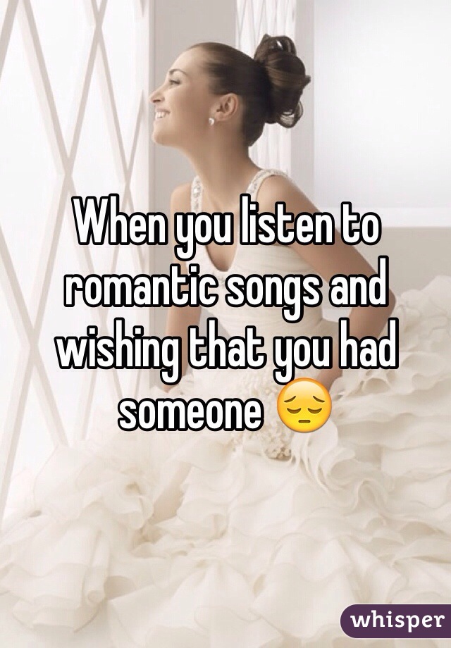 When you listen to romantic songs and wishing that you had someone 😔