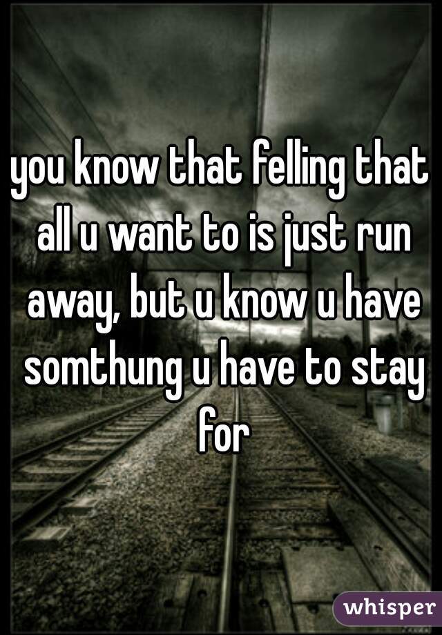 you know that felling that all u want to is just run away, but u know u have somthung u have to stay for