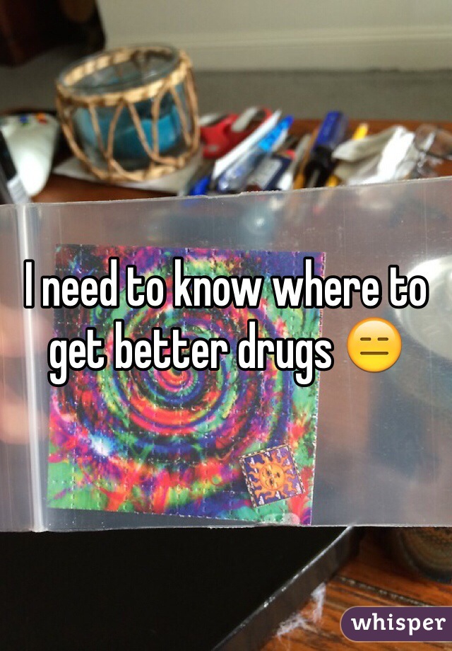 I need to know where to get better drugs 😑