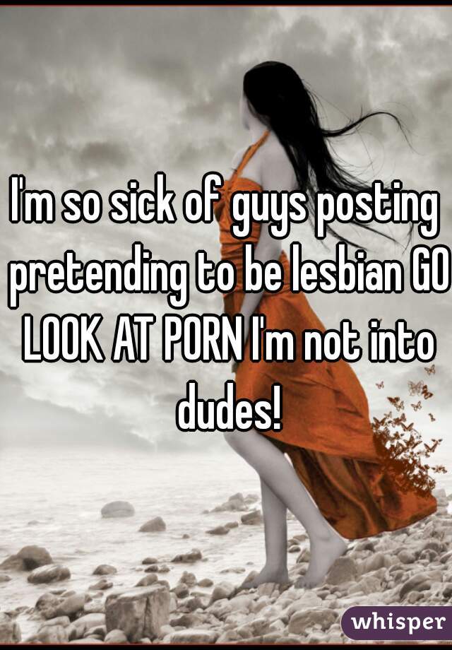 I'm so sick of guys posting pretending to be lesbian GO LOOK AT PORN I'm not into dudes!