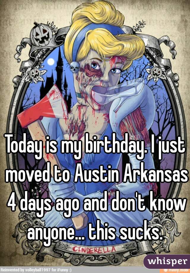 Today is my birthday. I just moved to Austin Arkansas 4 days ago and don't know anyone... this sucks. 