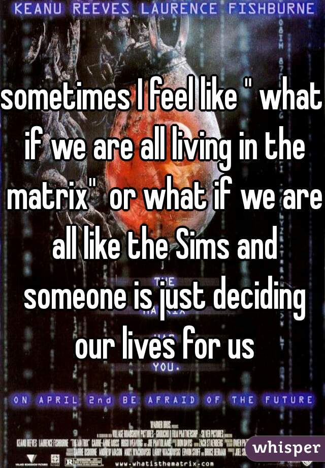 sometimes I feel like " what if we are all living in the matrix"  or what if we are all like the Sims and someone is just deciding our lives for us