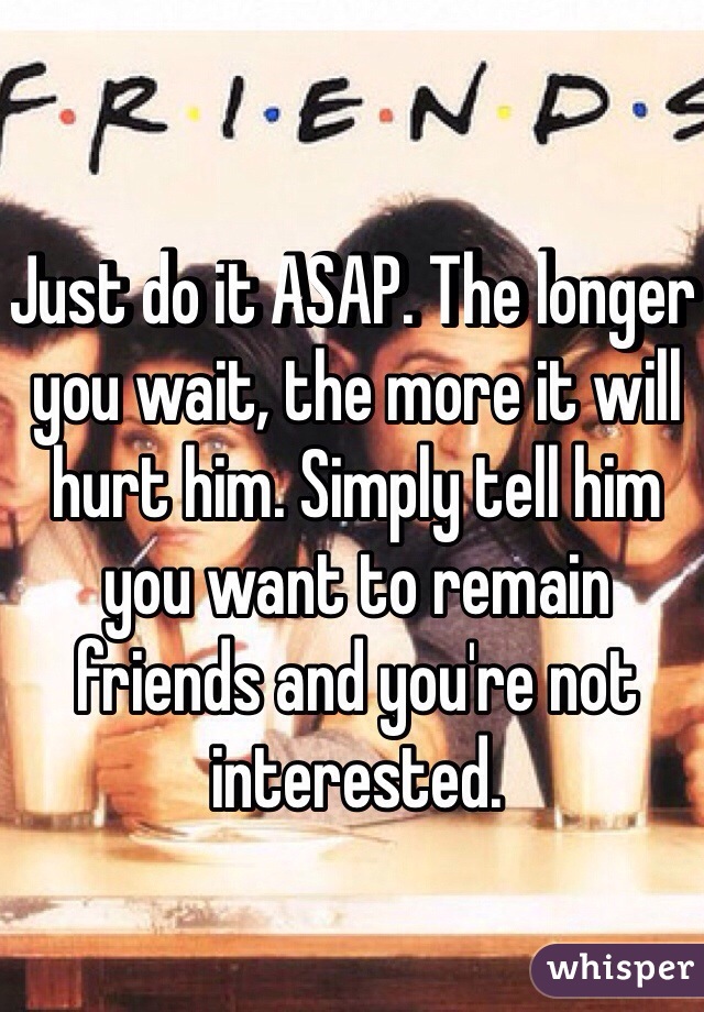 Just do it ASAP. The longer you wait, the more it will hurt him. Simply tell him you want to remain friends and you're not interested. 