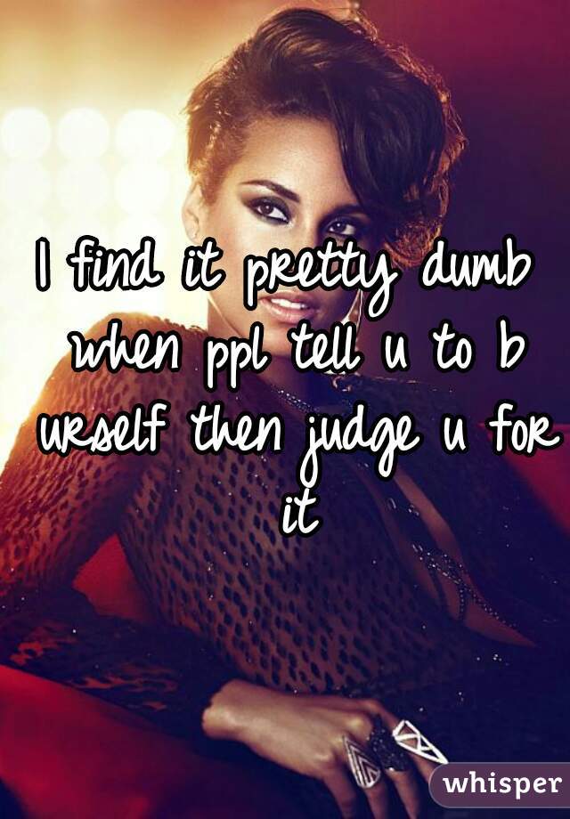 I find it pretty dumb when ppl tell u to b urself then judge u for it